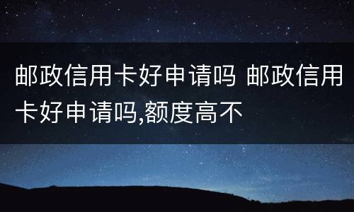 邮政信用卡好申请吗 邮政信用卡好申请吗,额度高不