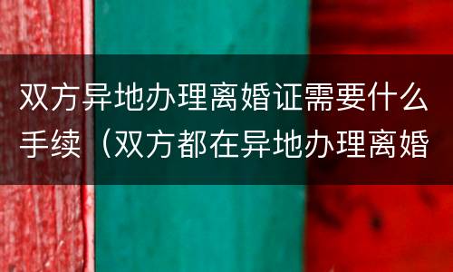 双方异地办理离婚证需要什么手续（双方都在异地办理离婚证需要什么手续）