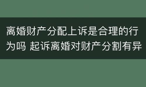 离婚财产分配上诉是合理的行为吗 起诉离婚对财产分割有异议的可以起诉吗