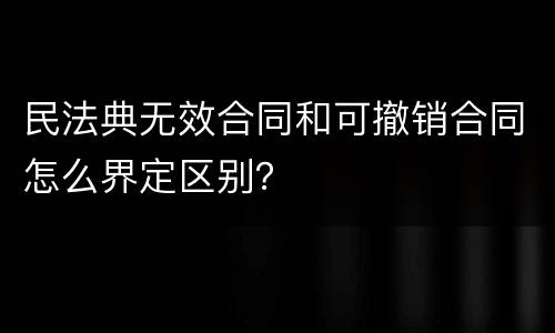 民法典无效合同和可撤销合同怎么界定区别？