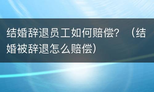 结婚辞退员工如何赔偿？（结婚被辞退怎么赔偿）