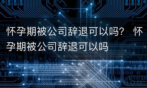 怀孕期被公司辞退可以吗？ 怀孕期被公司辞退可以吗