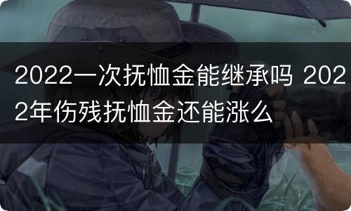 2022一次抚恤金能继承吗 2022年伤残抚恤金还能涨么