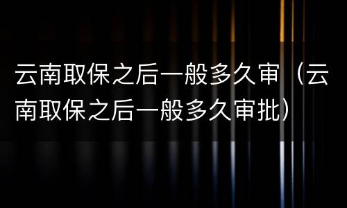 云南取保之后一般多久审（云南取保之后一般多久审批）
