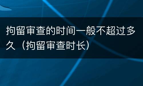 拘留审查的时间一般不超过多久（拘留审查时长）
