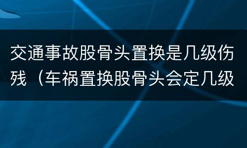 交通事故股骨头置换是几级伤残（车祸置换股骨头会定几级伤残）