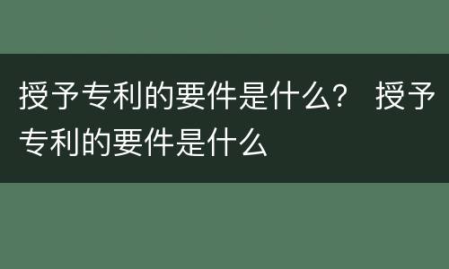 授予专利的要件是什么？ 授予专利的要件是什么
