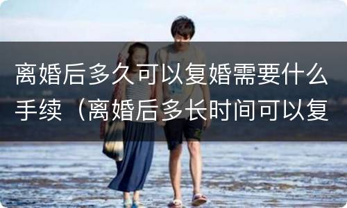 离婚后多久可以复婚需要什么手续（离婚后多长时间可以复婚?）