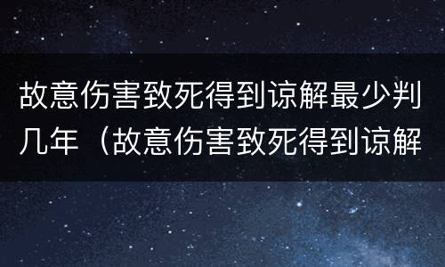 故意伤害致死得到谅解最少判几年（故意伤害致死得到谅解最少判几年）