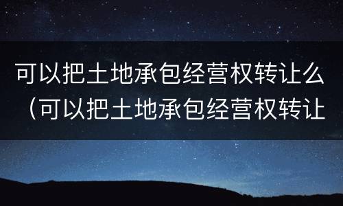 可以把土地承包经营权转让么（可以把土地承包经营权转让么嘛）