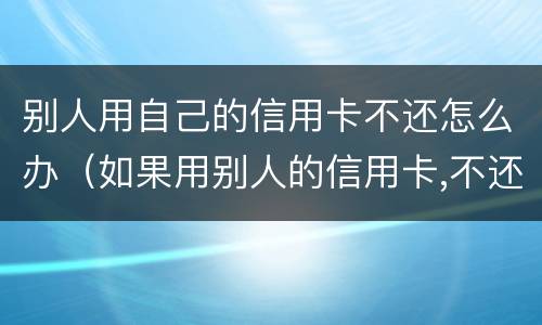 别人用自己的信用卡不还怎么办（如果用别人的信用卡,不还会怎样）