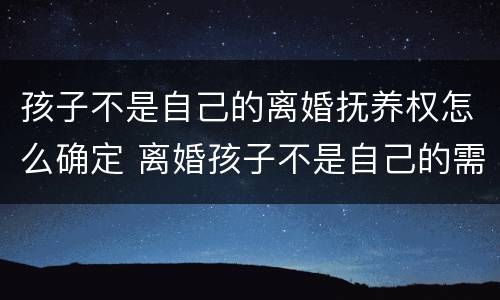 孩子不是自己的离婚抚养权怎么确定 离婚孩子不是自己的需要抚养吗