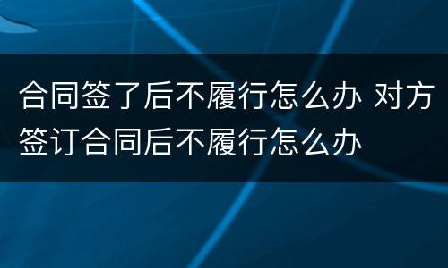 合同签了后不履行怎么办 对方签订合同后不履行怎么办