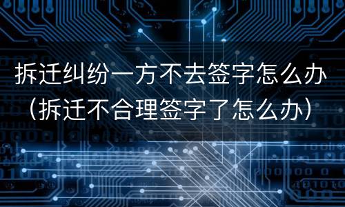 拆迁纠纷一方不去签字怎么办（拆迁不合理签字了怎么办）