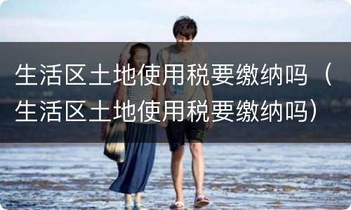 生活区土地使用税要缴纳吗（生活区土地使用税要缴纳吗）