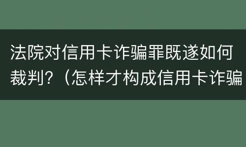 法院对信用卡诈骗罪既遂如何裁判?（怎样才构成信用卡诈骗罪）