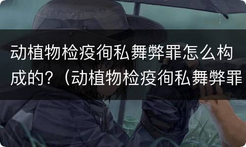 动植物检疫徇私舞弊罪怎么构成的?（动植物检疫徇私舞弊罪量刑）