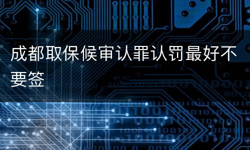 成都取保候审认罪认罚最好不要签