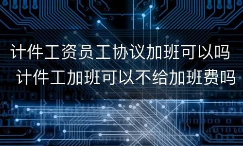 计件工资员工协议加班可以吗 计件工加班可以不给加班费吗