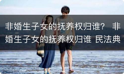 非婚生子女的抚养权归谁？ 非婚生子女的抚养权归谁 民法典