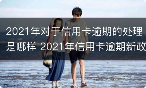 2021年对于信用卡逾期的处理是哪样 2021年信用卡逾期新政策