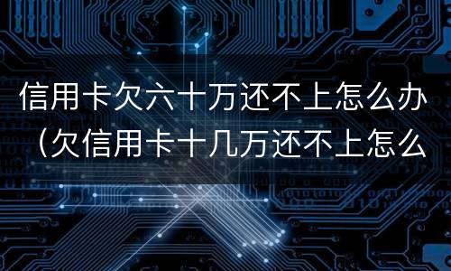 信用卡欠六十万还不上怎么办（欠信用卡十几万还不上怎么办）
