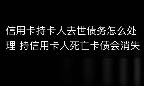 信用卡持卡人去世债务怎么处理 持信用卡人死亡卡债会消失