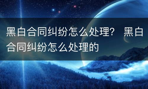 黑白合同纠纷怎么处理？ 黑白合同纠纷怎么处理的