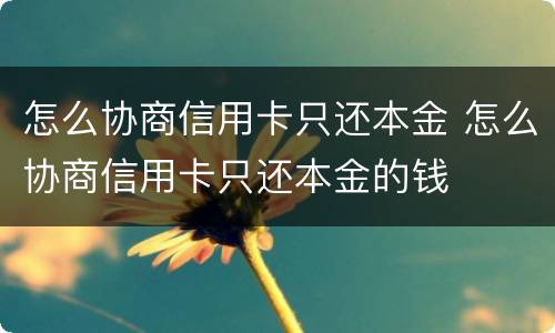 怎么协商信用卡只还本金 怎么协商信用卡只还本金的钱