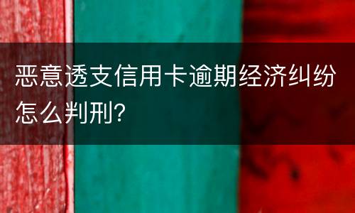 恶意透支信用卡逾期经济纠纷怎么判刑？