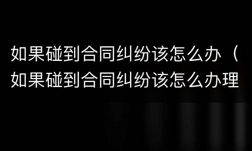 如果碰到合同纠纷该怎么办（如果碰到合同纠纷该怎么办理）