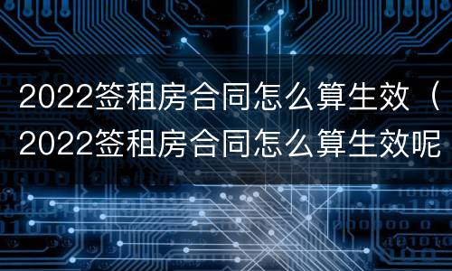 2022签租房合同怎么算生效（2022签租房合同怎么算生效呢）