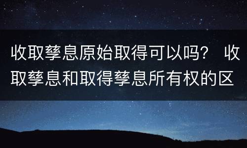 收取孳息原始取得可以吗？ 收取孳息和取得孳息所有权的区别