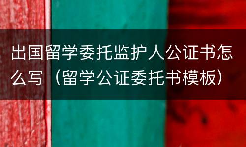 出国留学委托监护人公证书怎么写（留学公证委托书模板）