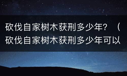 砍伐自家树木获刑多少年？（砍伐自家树木获刑多少年可以判刑）