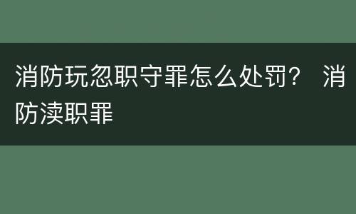 消防玩忽职守罪怎么处罚？ 消防渎职罪
