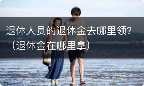 退休人员的退休金去哪里领？（退休金在哪里拿）