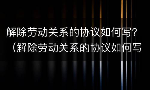 解除劳动关系的协议如何写？（解除劳动关系的协议如何写原因）