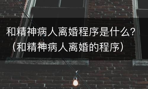 和精神病人离婚程序是什么？（和精神病人离婚的程序）