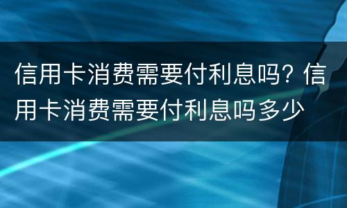 信用卡消费需要付利息吗? 信用卡消费需要付利息吗多少