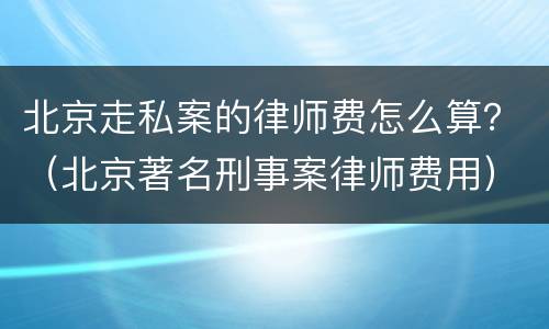 北京走私案的律师费怎么算？（北京著名刑事案律师费用）