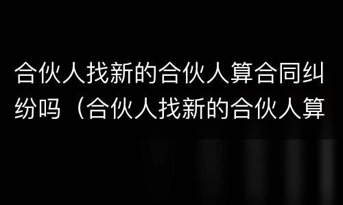 合伙人找新的合伙人算合同纠纷吗（合伙人找新的合伙人算合同纠纷吗怎么解决）
