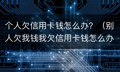 个人欠信用卡钱怎么办？（别人欠我钱我欠信用卡钱怎么办）