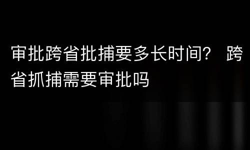 审批跨省批捕要多长时间？ 跨省抓捕需要审批吗