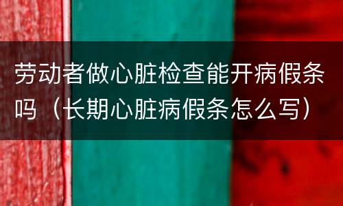 劳动者做心脏检查能开病假条吗（长期心脏病假条怎么写）