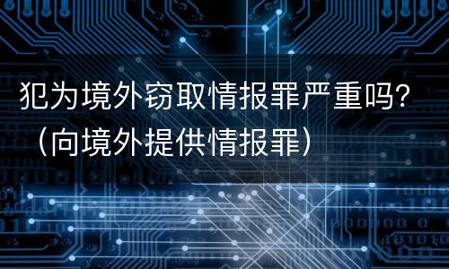 犯为境外窃取情报罪严重吗？（向境外提供情报罪）