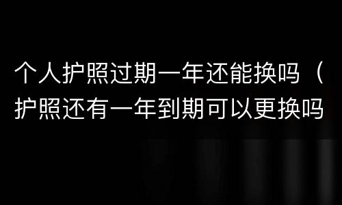 个人护照过期一年还能换吗（护照还有一年到期可以更换吗）