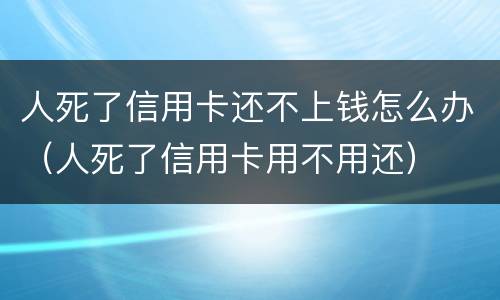 人死了信用卡还不上钱怎么办（人死了信用卡用不用还）