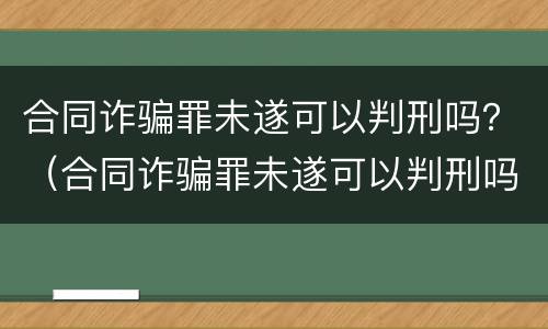 合同诈骗罪未遂可以判刑吗？（合同诈骗罪未遂可以判刑吗知乎）