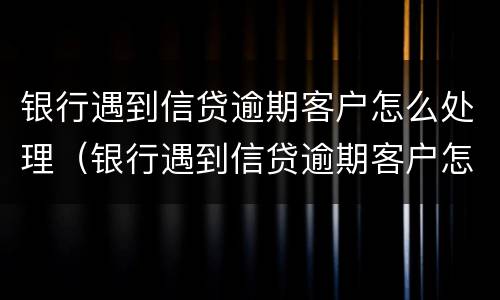 银行遇到信贷逾期客户怎么处理（银行遇到信贷逾期客户怎么处理呢）